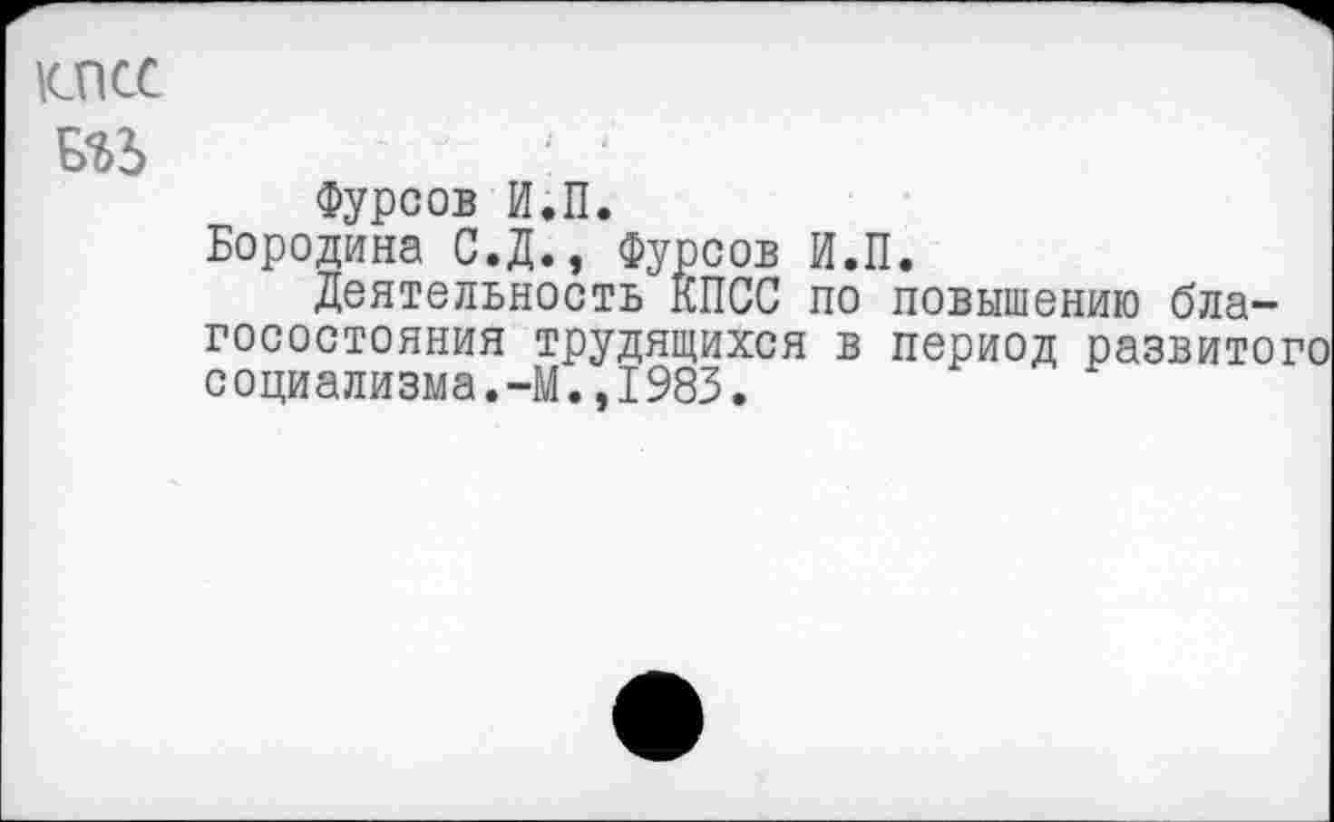 ﻿1СПСС
№> : ‘
Фурсов И.П.
Бородина С.Д., Фурсов И.П.
Деятельность КПСС по повышению благосостояния трудящихся в период развитого социализма.-М.,1983.